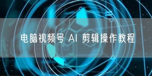 电脑视频号 AI 剪辑操作教程