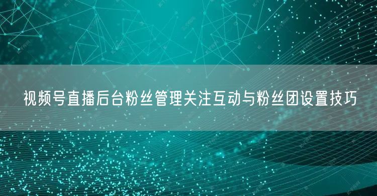 视频号直播后台粉丝管理关注互动与粉丝团设置技巧