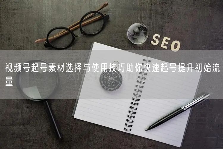 视频号起号素材选择与使用技巧助你快速起号提升初始流量