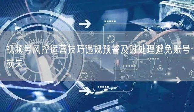视频号风控运营技巧违规预警及时处理避免账号损失