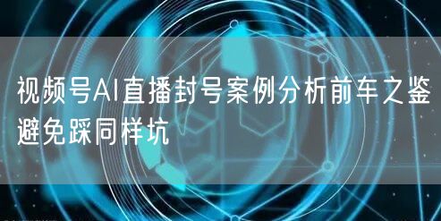 视频号AI直播封号案例分析前车之鉴避免踩同样坑