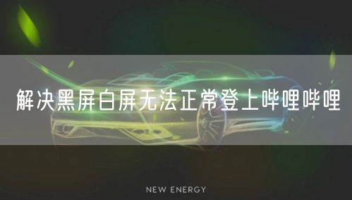 解决黑屏白屏无法正常登上哔哩哔哩