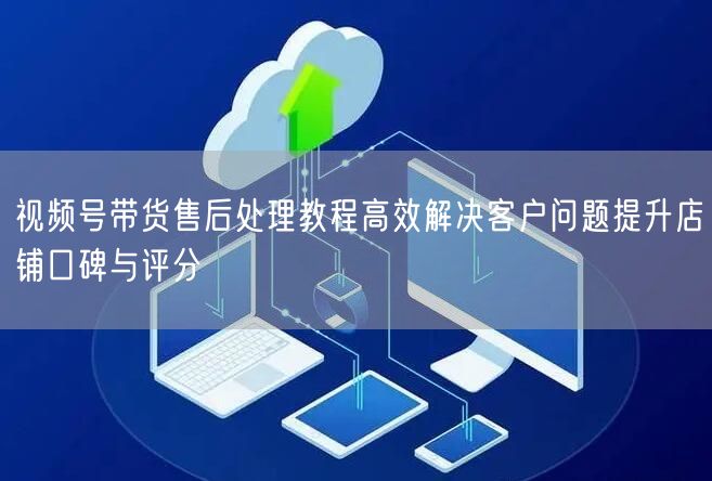 视频号带货售后处理教程高效解决客户问题提升店铺口碑与评分