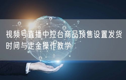视频号直播中控台商品预售设置发货时间与定金操作教学