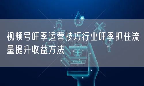 视频号旺季运营技巧行业旺季抓住流量提升收益方法