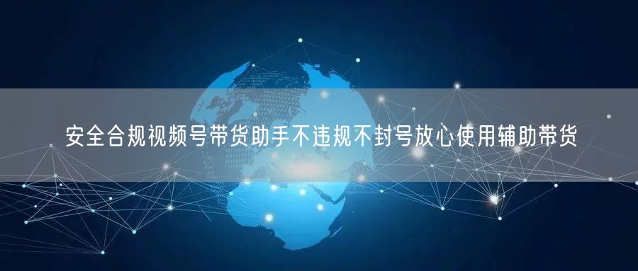 安全合规视频号带货助手不违规不封号放心使用辅助带货