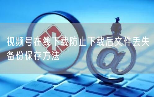 视频号在线下载防止下载后文件丢失备份保存方法