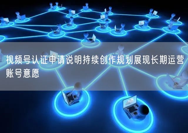 视频号认证申请说明持续创作规划展现长期运营账号意愿
