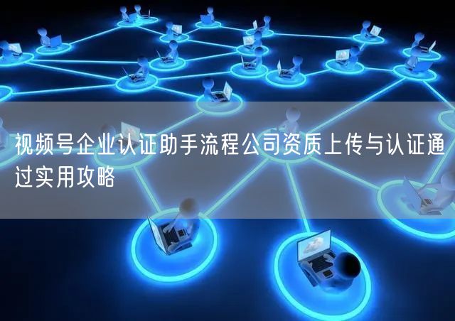 视频号企业认证助手流程公司资质上传与认证通过实用攻略