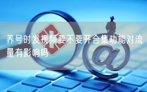 养号时发视频要不要开合集功能对流量有影响吗