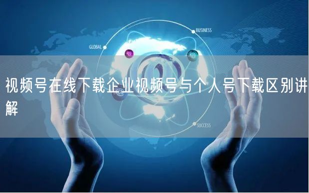 视频号在线下载企业视频号与个人号下载区别讲解