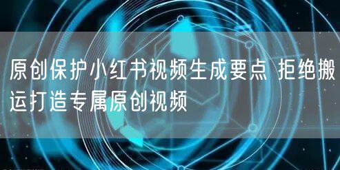 原创保护小红书视频生成要点 拒绝搬运打造专属原创视频