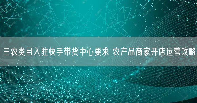 三农类目入驻快手带货中心要求 农产品商家开店运营攻略