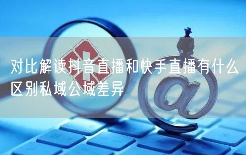 对比解读抖音直播和快手直播有什么区别私域公域差异