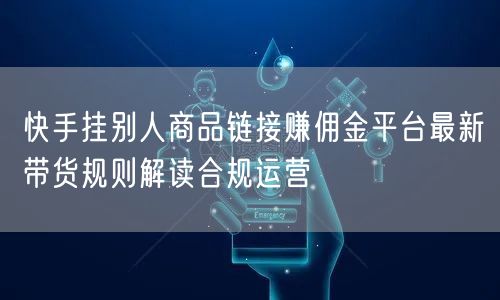 快手挂别人商品链接赚佣金平台最新带货规则解读合规运营
