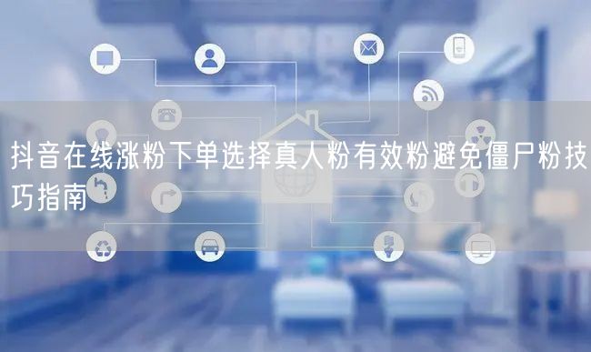 抖音在线涨粉下单选择真人粉有效粉避免僵尸粉技巧指南