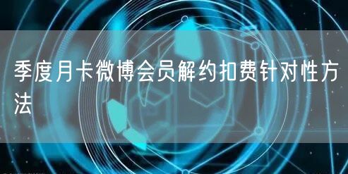 季度月卡微博会员解约扣费针对性方法
