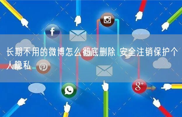 长期不用的微博怎么彻底删除 安全注销保护个人隐私