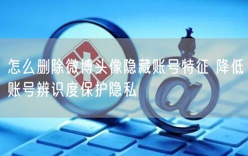 怎么删除微博头像隐藏账号特征 降低账号辨识度保护隐私