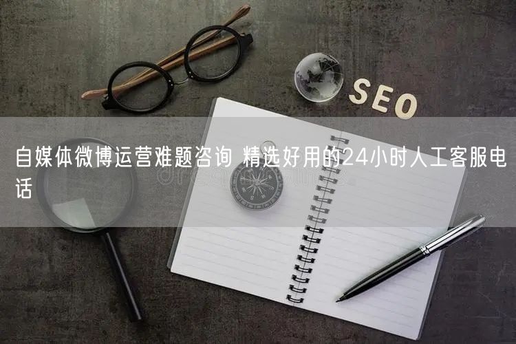 自媒体微博运营难题咨询 精选好用的24小时人工客服电话