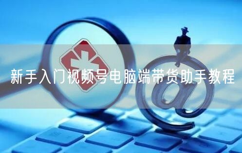 新手入门视频号电脑端带货助手教程