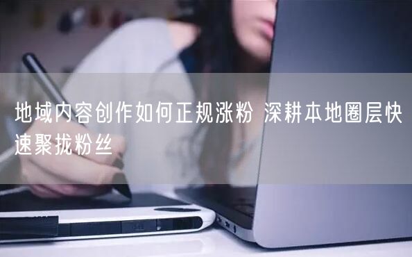 地域内容创作如何正规涨粉 深耕本地圈层快速聚拢粉丝