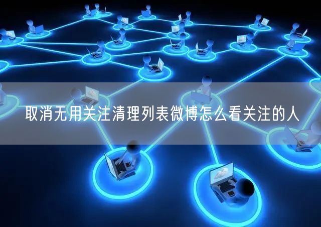 取消无用关注清理列表微博怎么看关注的人