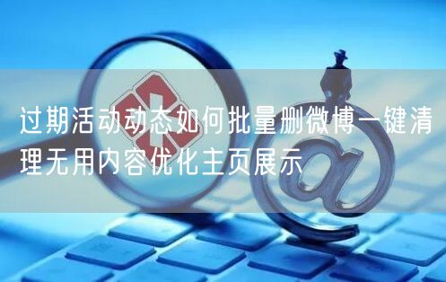 过期活动动态如何批量删微博一键清理无用内容优化主页展示
