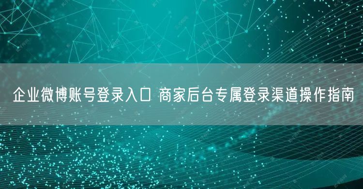企业微博账号登录入口 商家后台专属登录渠道操作指南