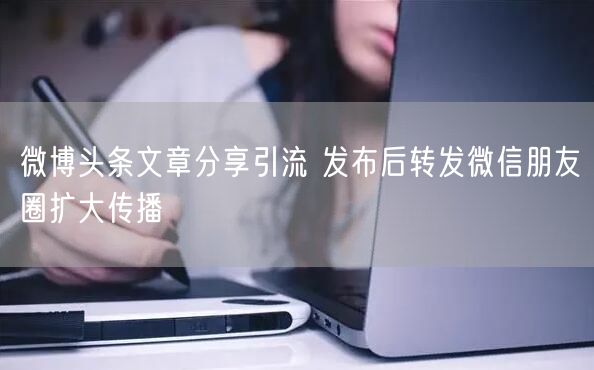 微博头条文章分享引流 发布后转发微信朋友圈扩大传播